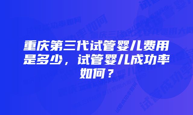 重庆第三代试管婴儿费用是多少，试管婴儿成功率如何？