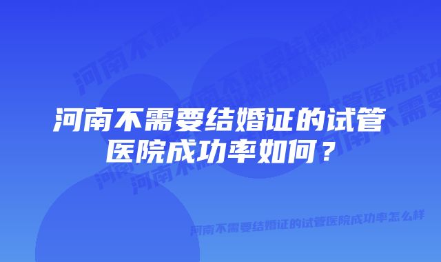 河南不需要结婚证的试管医院成功率如何？