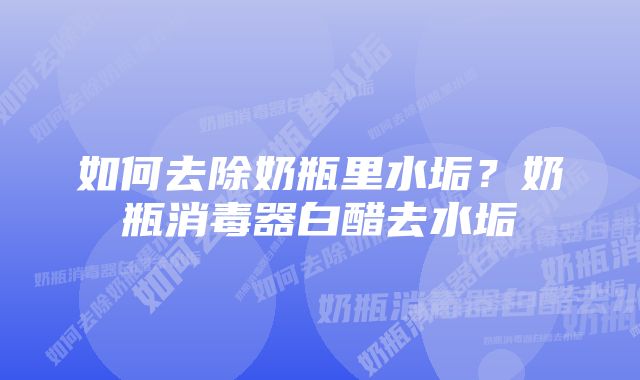 如何去除奶瓶里水垢？奶瓶消毒器白醋去水垢