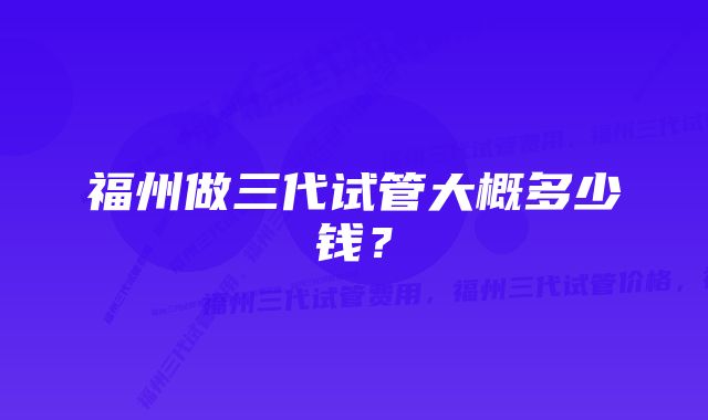 福州做三代试管大概多少钱？