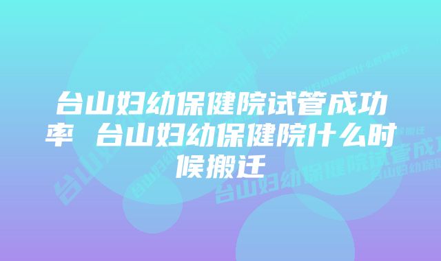 台山妇幼保健院试管成功率 台山妇幼保健院什么时候搬迁