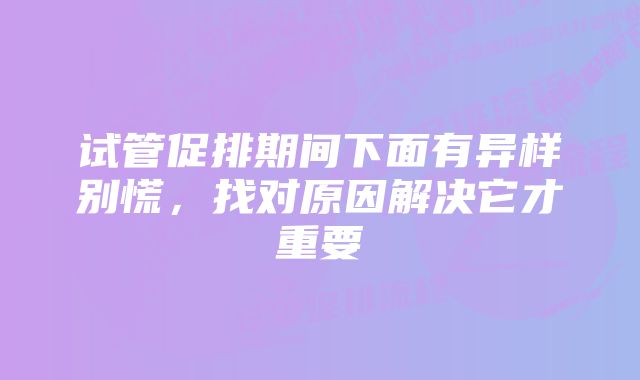 试管促排期间下面有异样别慌，找对原因解决它才重要