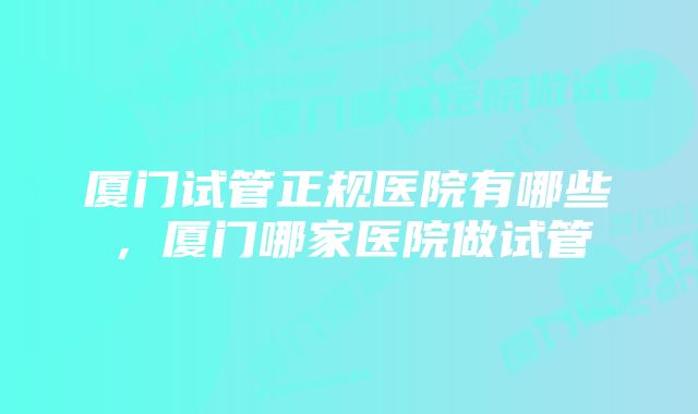 厦门试管正规医院有哪些，厦门哪家医院做试管