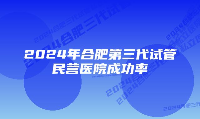 2024年合肥第三代试管民营医院成功率