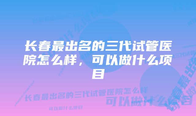 长春最出名的三代试管医院怎么样，可以做什么项目