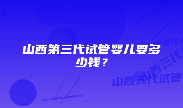 山西第三代试管婴儿要多少钱？