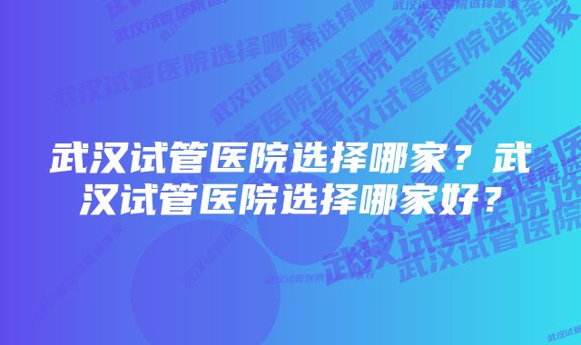 武汉试管医院选择哪家？武汉试管医院选择哪家好？