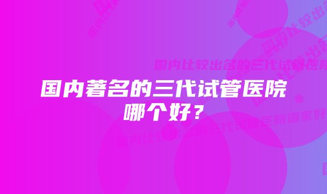 国内著名的三代试管医院哪个好？