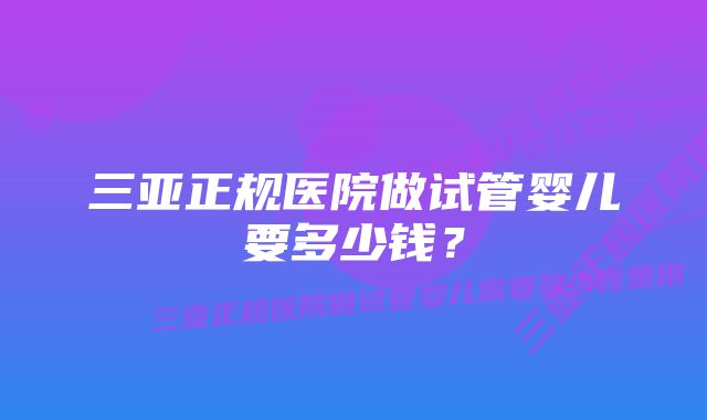 三亚正规医院做试管婴儿要多少钱？