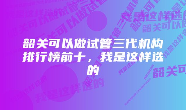 韶关可以做试管三代机构排行榜前十，我是这样选的