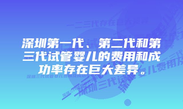 深圳第一代、第二代和第三代试管婴儿的费用和成功率存在巨大差异。