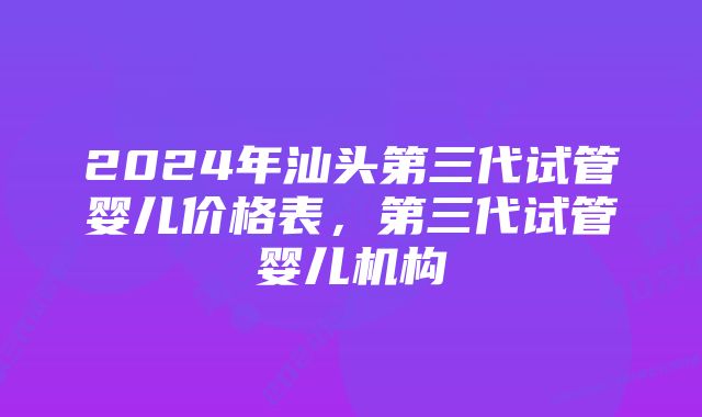 2024年汕头第三代试管婴儿价格表，第三代试管婴儿机构