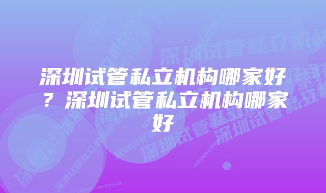 深圳试管私立机构哪家好？深圳试管私立机构哪家好