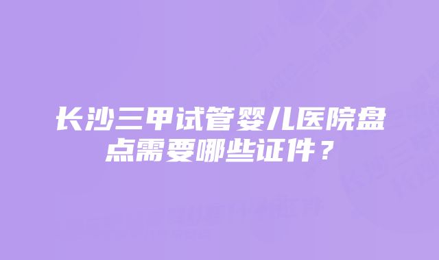 长沙三甲试管婴儿医院盘点需要哪些证件？