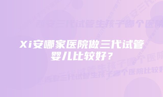 Xi安哪家医院做三代试管婴儿比较好？