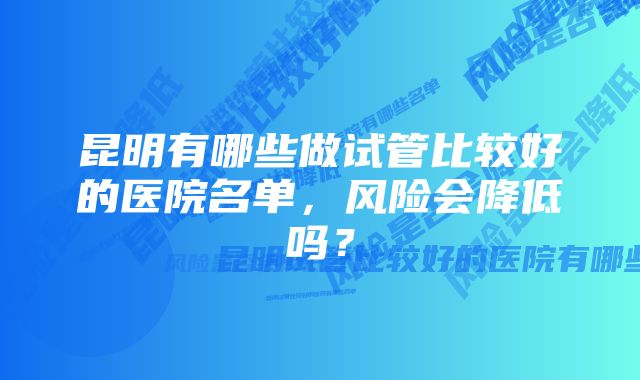 昆明有哪些做试管比较好的医院名单，风险会降低吗？