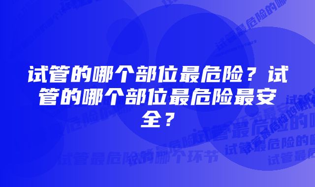 试管的哪个部位最危险？试管的哪个部位最危险最安全？