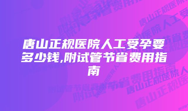 唐山正规医院人工受孕要多少钱,附试管节省费用指南