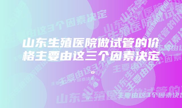 山东生殖医院做试管的价格主要由这三个因素决定。