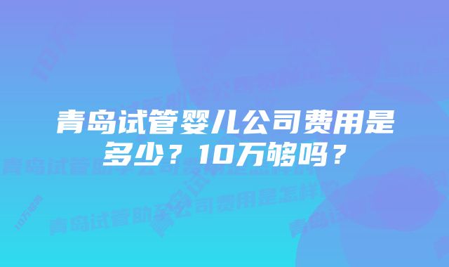 青岛试管婴儿公司费用是多少？10万够吗？