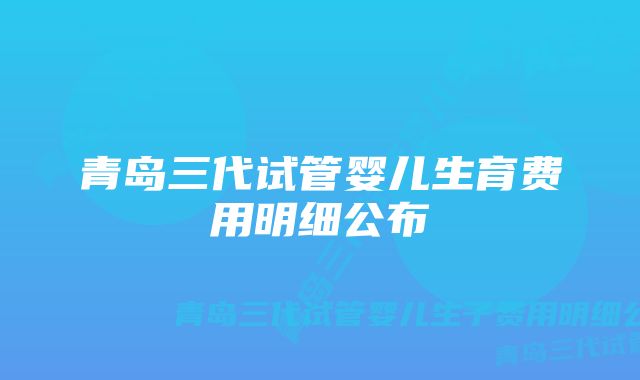 青岛三代试管婴儿生育费用明细公布