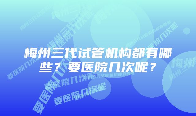 梅州三代试管机构都有哪些？要医院几次呢？