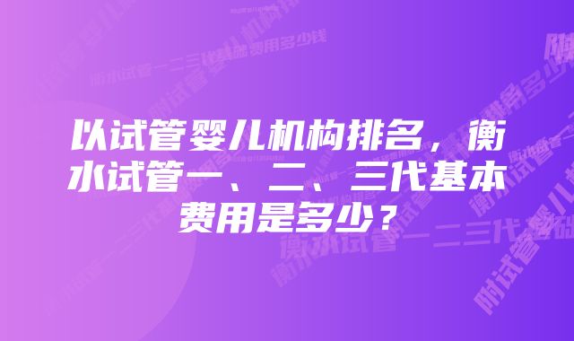 以试管婴儿机构排名，衡水试管一、二、三代基本费用是多少？