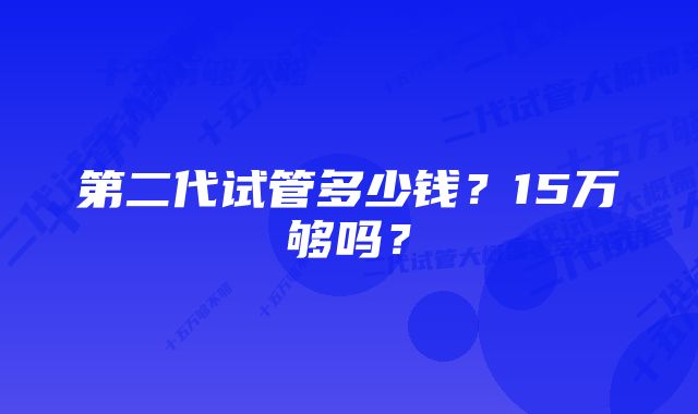 第二代试管多少钱？15万够吗？