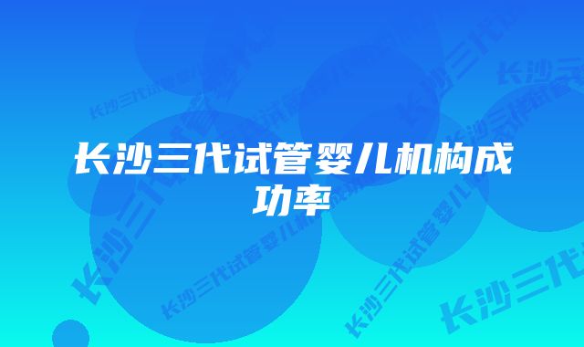 长沙三代试管婴儿机构成功率