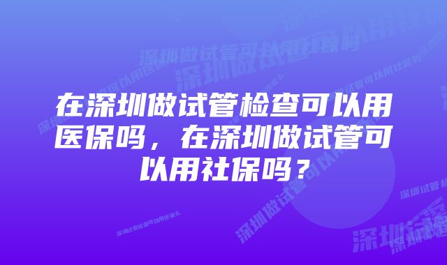 在深圳做试管检查可以用医保吗，在深圳做试管可以用社保吗？