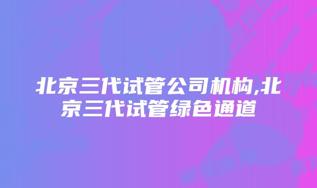 北京三代试管公司机构,北京三代试管绿色通道