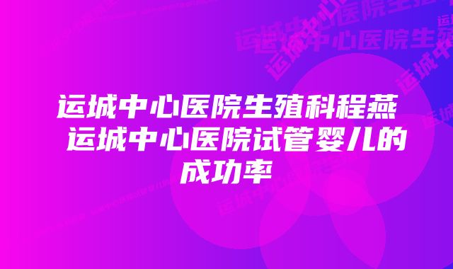 运城中心医院生殖科程燕 运城中心医院试管婴儿的成功率