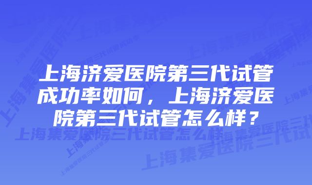 上海济爱医院第三代试管成功率如何，上海济爱医院第三代试管怎么样？