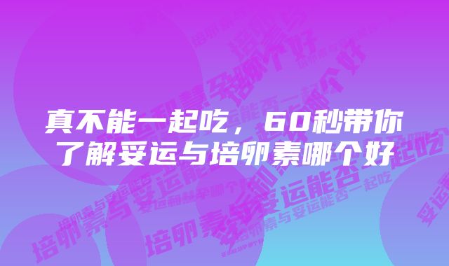 真不能一起吃，60秒带你了解妥运与培卵素哪个好