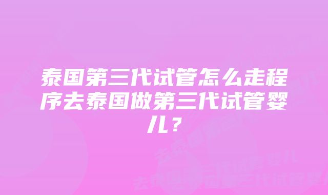 泰国第三代试管怎么走程序去泰国做第三代试管婴儿？