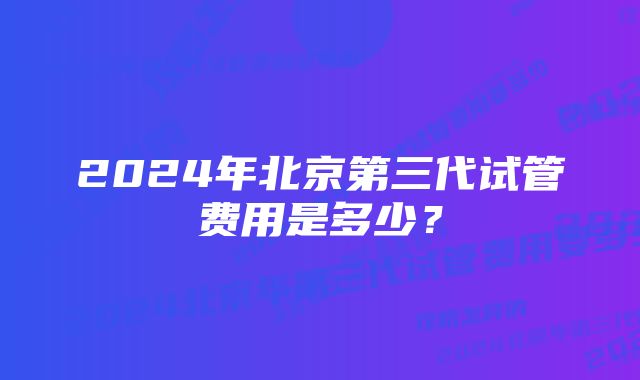 2024年北京第三代试管费用是多少？