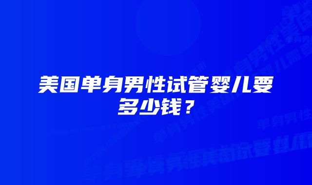 美国单身男性试管婴儿要多少钱？