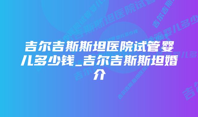 吉尔吉斯斯坦医院试管婴儿多少钱_吉尔吉斯斯坦婚介