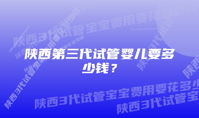 陕西第三代试管婴儿要多少钱？