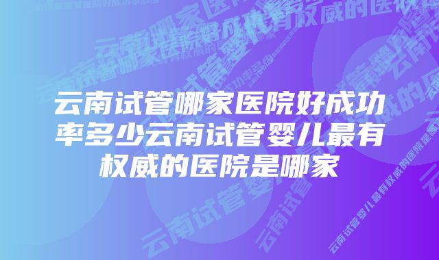 云南试管哪家医院好成功率多少云南试管婴儿最有权威的医院是哪家