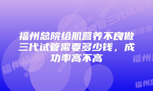 福州总院给肌营养不良做三代试管需要多少钱，成功率高不高