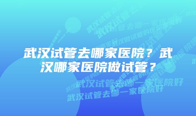 武汉试管去哪家医院？武汉哪家医院做试管？