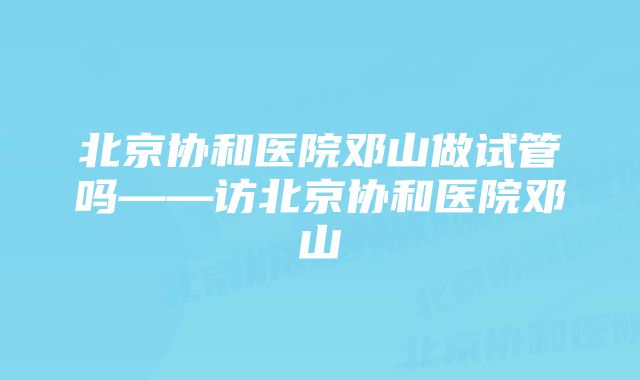 北京协和医院邓山做试管吗——访北京协和医院邓山