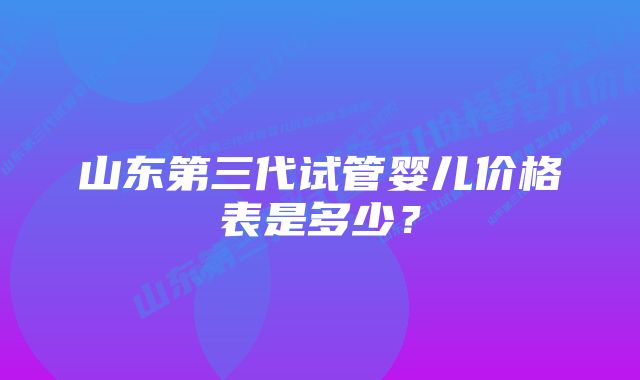 山东第三代试管婴儿价格表是多少？