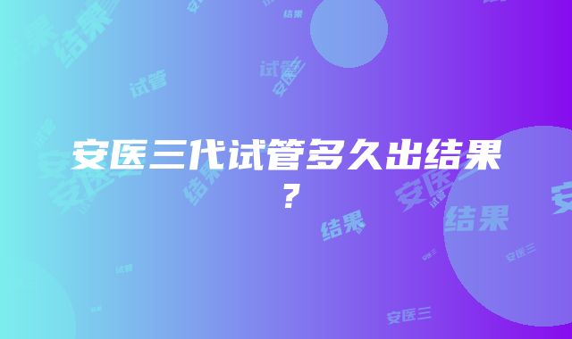 安医三代试管多久出结果？