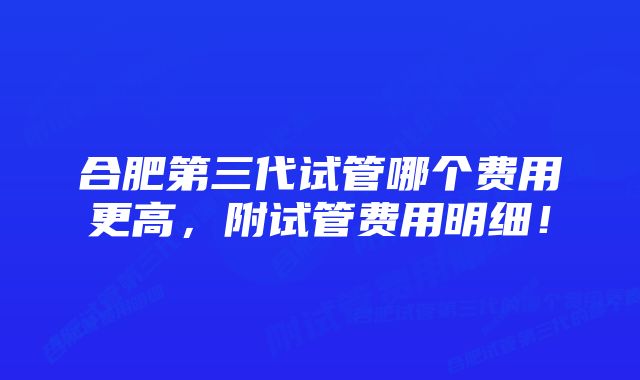 合肥第三代试管哪个费用更高，附试管费用明细！