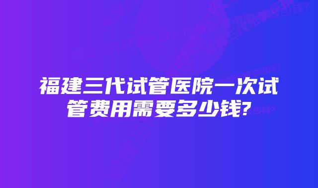 福建三代试管医院一次试管费用需要多少钱?