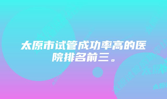 太原市试管成功率高的医院排名前三。