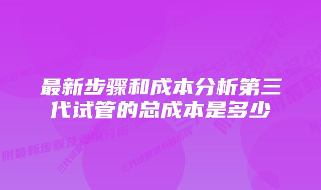 最新步骤和成本分析第三代试管的总成本是多少