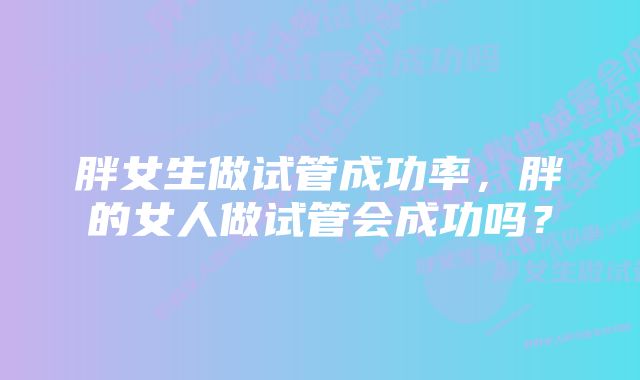 胖女生做试管成功率，胖的女人做试管会成功吗？